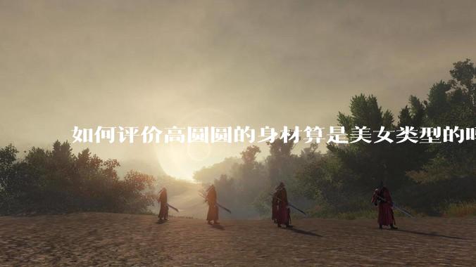 如何评价高圆圆的身材算是美女类型的吗？