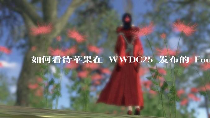 如何看待苹果在 WWDC25 发布的 Foundation 模型框架，它将为开发者和用户带来哪些改变？